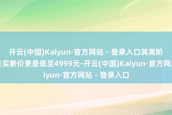 开云(中国)Kaiyun·官方网站 - 登录入口其高阶智驾包一次性买断价更是低至4999元-开云(中国)Kaiyun·官方网站 - 登录入口