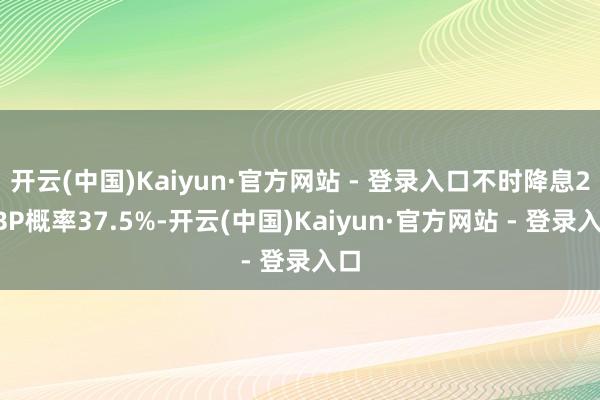 开云(中国)Kaiyun·官方网站 - 登录入口不时降息25BP概率37.5%-开云(中国)Kaiyun·官方网站 - 登录入口