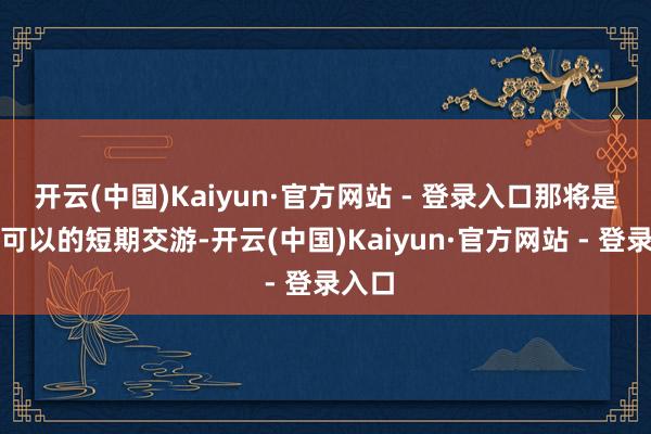开云(中国)Kaiyun·官方网站 - 登录入口那将是一笔可以的短期交游-开云(中国)Kaiyun·官方网站 - 登录入口