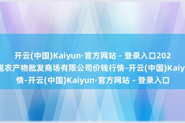 开云(中国)Kaiyun·官方网站 - 登录入口2024年11月16日广西新柳邕农产物批发商场有限公司价钱行情-开云(中国)Kaiyun·官方网站 - 登录入口