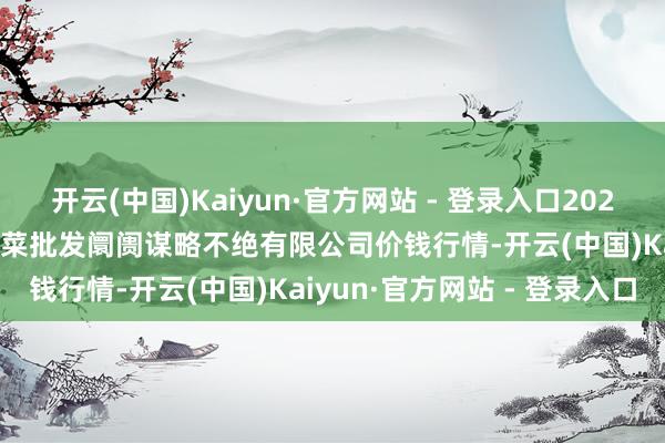 开云(中国)Kaiyun·官方网站 - 登录入口2024年11月16日广州江南果菜批发阛阓谋略不绝有限公司价钱行情-开云(中国)Kaiyun·官方网站 - 登录入口