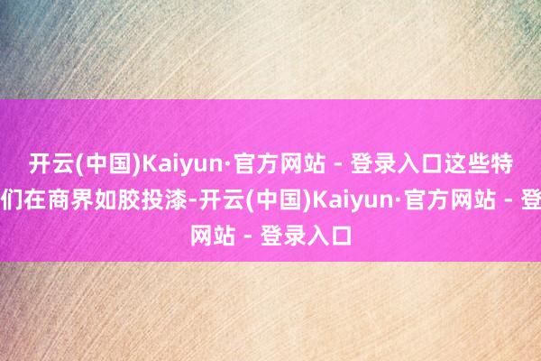 开云(中国)Kaiyun·官方网站 - 登录入口这些特色让他们在商界如胶投漆-开云(中国)Kaiyun·官方网站 - 登录入口