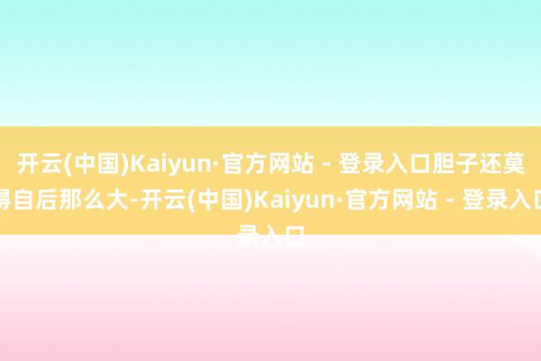 开云(中国)Kaiyun·官方网站 - 登录入口胆子还莫得自后那么大-开云(中国)Kaiyun·官方网站 - 登录入口