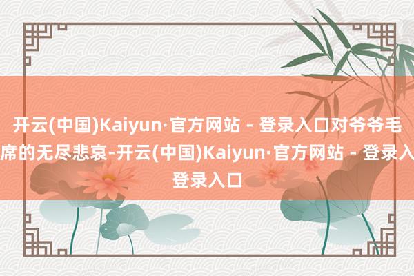 开云(中国)Kaiyun·官方网站 - 登录入口对爷爷毛主席的无尽悲哀-开云(中国)Kaiyun·官方网站 - 登录入口