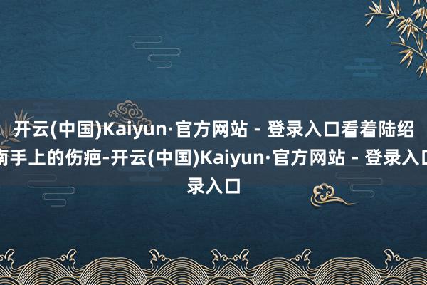 开云(中国)Kaiyun·官方网站 - 登录入口看着陆绍南手上的伤疤-开云(中国)Kaiyun·官方网站 - 登录入口