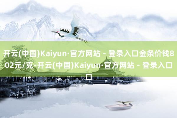开云(中国)Kaiyun·官方网站 - 登录入口金条价钱802元/克-开云(中国)Kaiyun·官方网站 - 登录入口