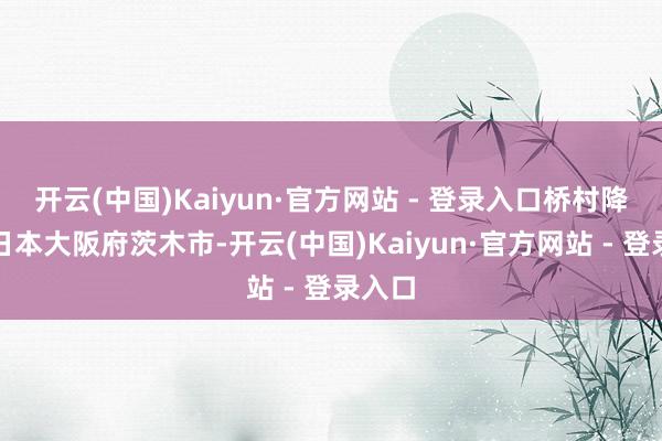 开云(中国)Kaiyun·官方网站 - 登录入口桥村降生于日本大阪府茨木市-开云(中国)Kaiyun·官方网站 - 登录入口