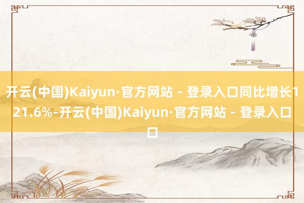 开云(中国)Kaiyun·官方网站 - 登录入口同比增长121.6%-开云(中国)Kaiyun·官方网站 - 登录入口