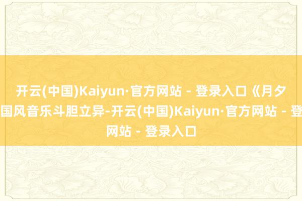 开云(中国)Kaiyun·官方网站 - 登录入口《月夕花辰》国风音乐斗胆立异-开云(中国)Kaiyun·官方网站 - 登录入口