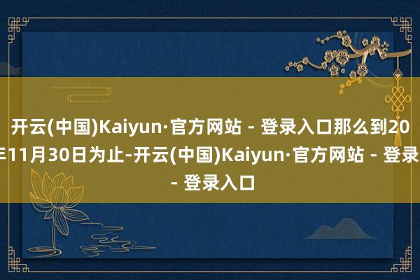 开云(中国)Kaiyun·官方网站 - 登录入口那么到2024年11月30日为止-开云(中国)Kaiyun·官方网站 - 登录入口