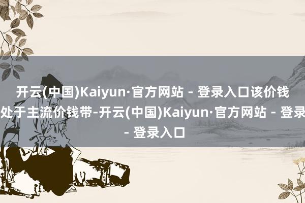 开云(中国)Kaiyun·官方网站 - 登录入口该价钱带仍处于主流价钱带-开云(中国)Kaiyun·官方网站 - 登录入口