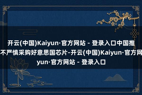 开云(中国)Kaiyun·官方网站 - 登录入口中国推敲行业将不得不严慎采购好意思国芯片-开云(中国)Kaiyun·官方网站 - 登录入口