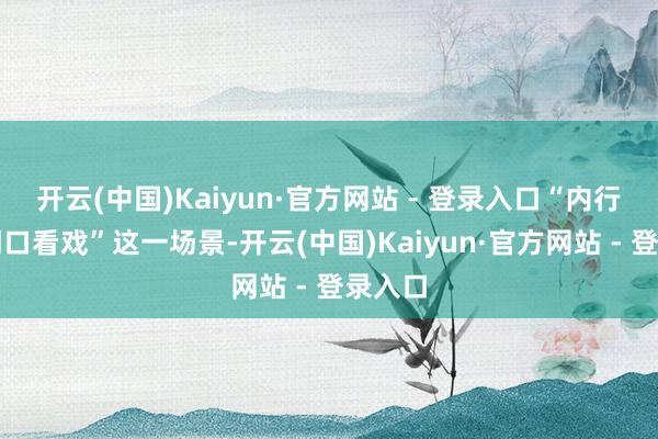 开云(中国)Kaiyun·官方网站 - 登录入口“内行在家门口看戏”这一场景-开云(中国)Kaiyun·官方网站 - 登录入口