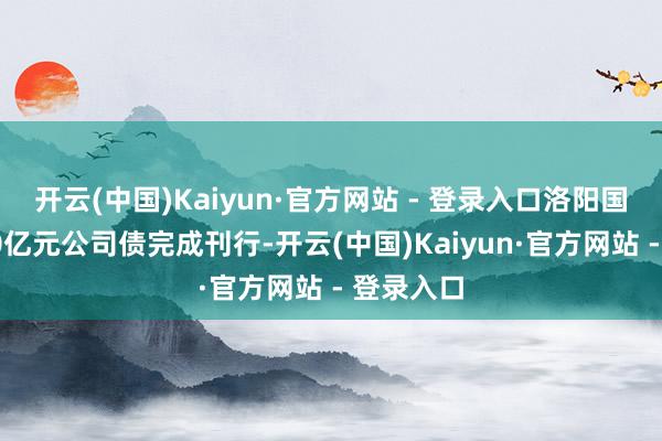 开云(中国)Kaiyun·官方网站 - 登录入口洛阳国宏集团10亿元公司债完成刊行-开云(中国)Kaiyun·官方网站 - 登录入口