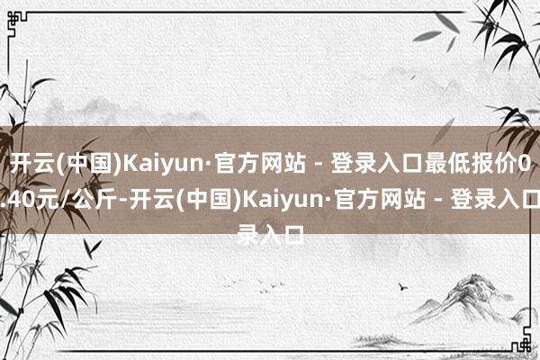 开云(中国)Kaiyun·官方网站 - 登录入口最低报价0.40元/公斤-开云(中国)Kaiyun·官方网站 - 登录入口