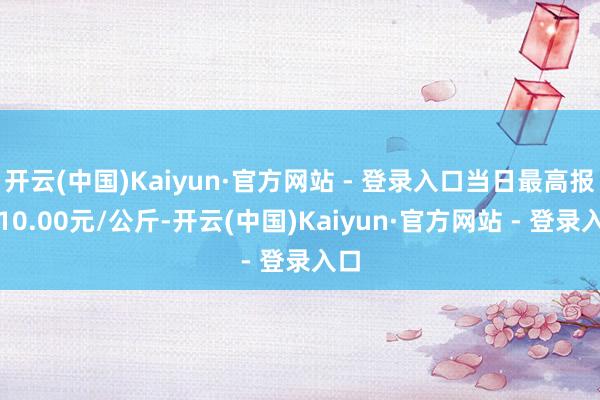 开云(中国)Kaiyun·官方网站 - 登录入口当日最高报价10.00元/公斤-开云(中国)Kaiyun·官方网站 - 登录入口