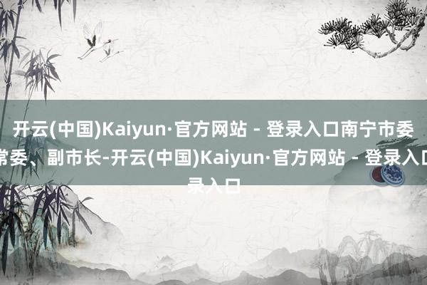 开云(中国)Kaiyun·官方网站 - 登录入口南宁市委常委、副市长-开云(中国)Kaiyun·官方网站 - 登录入口