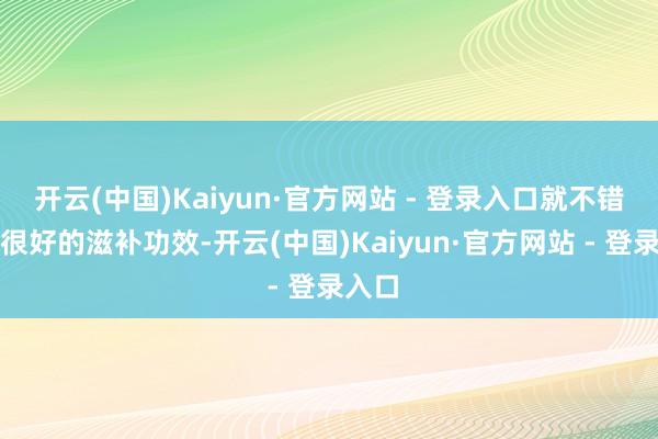 开云(中国)Kaiyun·官方网站 - 登录入口就不错起到很好的滋补功效-开云(中国)Kaiyun·官方网站 - 登录入口