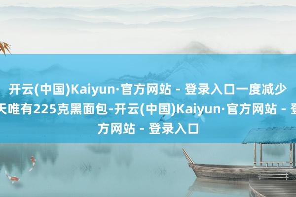开云(中国)Kaiyun·官方网站 - 登录入口一度减少到了每天唯有225克黑面包-开云(中国)Kaiyun·官方网站 - 登录入口