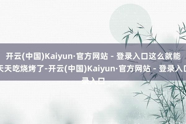 开云(中国)Kaiyun·官方网站 - 登录入口这么就能天天吃烧烤了-开云(中国)Kaiyun·官方网站 - 登录入口