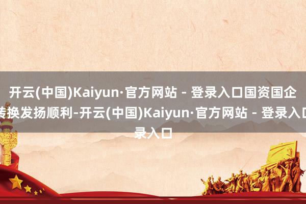 开云(中国)Kaiyun·官方网站 - 登录入口国资国企转换发扬顺利-开云(中国)Kaiyun·官方网站 - 登录入口