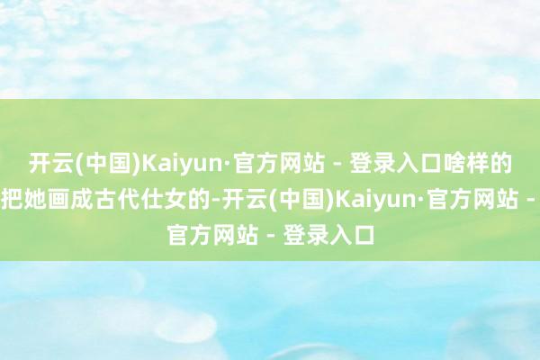开云(中国)Kaiyun·官方网站 - 登录入口啥样的皆有！有把她画成古代仕女的-开云(中国)Kaiyun·官方网站 - 登录入口