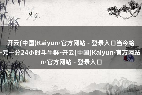 开云(中国)Kaiyun·官方网站 - 登录入口当今给公共科普一元一分24小时斗牛群-开云(中国)Kaiyun·官方网站 - 登录入口
