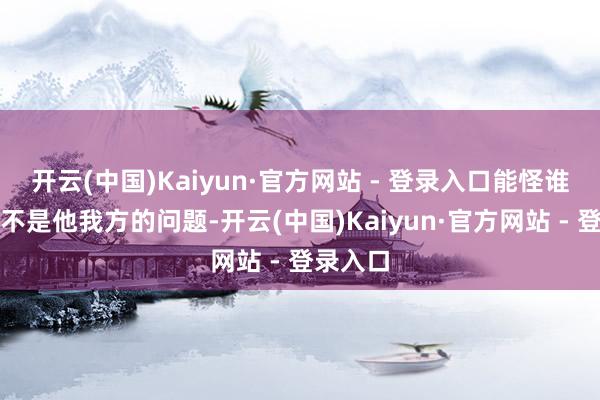 开云(中国)Kaiyun·官方网站 - 登录入口能怪谁呢？还不是他我方的问题-开云(中国)Kaiyun·官方网站 - 登录入口