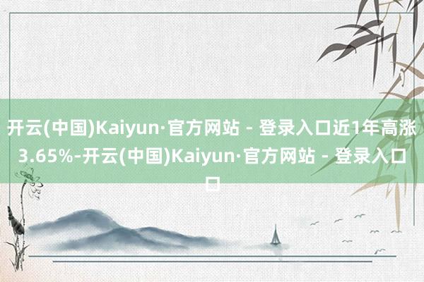 开云(中国)Kaiyun·官方网站 - 登录入口近1年高涨3.65%-开云(中国)Kaiyun·官方网站 - 登录入口