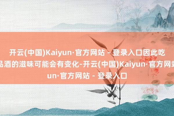 开云(中国)Kaiyun·官方网站 - 登录入口因此吃菜前后两次品酒的滋味可能会有变化-开云(中国)Kaiyun·官方网站 - 登录入口