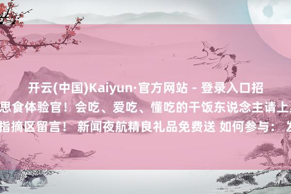 开云(中国)Kaiyun·官方网站 - 登录入口招募两千名来自世界各地的好意思食体验官！会吃、爱吃、懂吃的干饭东说念主请上桌！ 念念要报名的老铁指摘区留言！ 新闻夜航精良礼品免费送 如何参与： 发布于：黑龙江省-开云(中国)Kaiyun·官方网站 - 登录入口