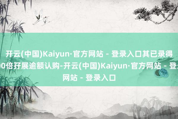 开云(中国)Kaiyun·官方网站 - 登录入口其已录得逾3800倍孖展逾额认购-开云(中国)Kaiyun·官方网站 - 登录入口