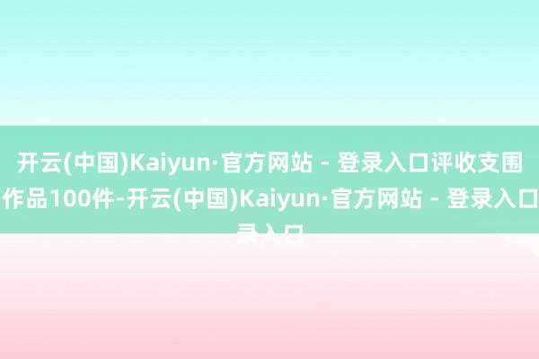 开云(中国)Kaiyun·官方网站 - 登录入口评收支围作品100件-开云(中国)Kaiyun·官方网站 - 登录入口