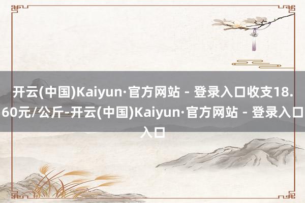 开云(中国)Kaiyun·官方网站 - 登录入口收支18.60元/公斤-开云(中国)Kaiyun·官方网站 - 登录入口