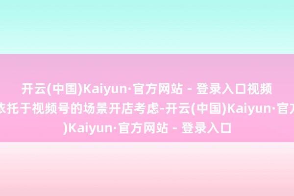 开云(中国)Kaiyun·官方网站 - 登录入口视频号小店复旧商家依托于视频号的场景开店考虑-开云(中国)Kaiyun·官方网站 - 登录入口