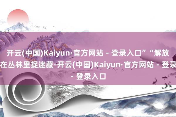 开云(中国)Kaiyun·官方网站 - 登录入口”“解放的风在丛林里捉迷藏-开云(中国)Kaiyun·官方网站 - 登录入口