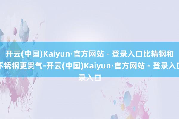 开云(中国)Kaiyun·官方网站 - 登录入口比精钢和不锈钢更贵气-开云(中国)Kaiyun·官方网站 - 登录入口