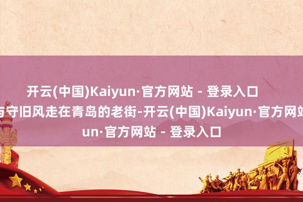 开云(中国)Kaiyun·官方网站 - 登录入口 老街时光与守旧风走在青岛的老街-开云(中国)Kaiyun·官方网站 - 登录入口