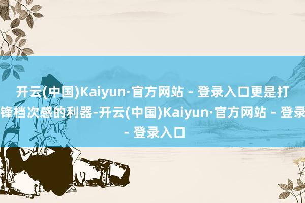 开云(中国)Kaiyun·官方网站 - 登录入口更是打造先锋档次感的利器-开云(中国)Kaiyun·官方网站 - 登录入口
