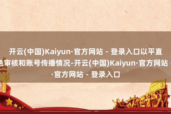 开云(中国)Kaiyun·官方网站 - 登录入口以平直侦察其本色审核和账号传播情况-开云(中国)Kaiyun·官方网站 - 登录入口