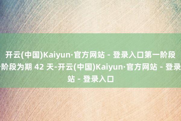 开云(中国)Kaiyun·官方网站 - 登录入口第一阶段第一阶段为期 42 天-开云(中国)Kaiyun·官方网站 - 登录入口