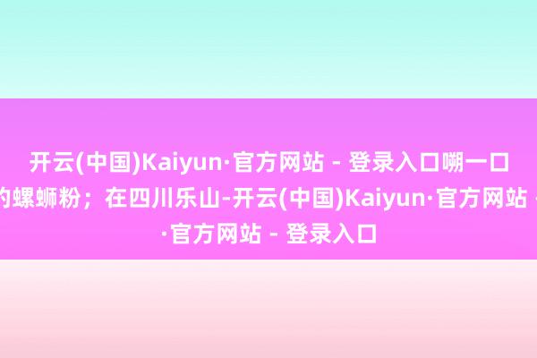 开云(中国)Kaiyun·官方网站 - 登录入口嗍一口酸辣过瘾的螺蛳粉;在四川乐山-开云(中国)Kaiyun·官方网站 - 登录入口