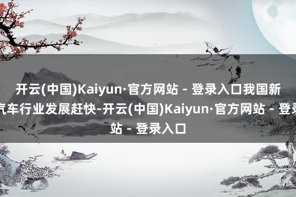 开云(中国)Kaiyun·官方网站 - 登录入口我国新动力汽车行业发展赶快-开云(中国)Kaiyun·官方网站 - 登录入口