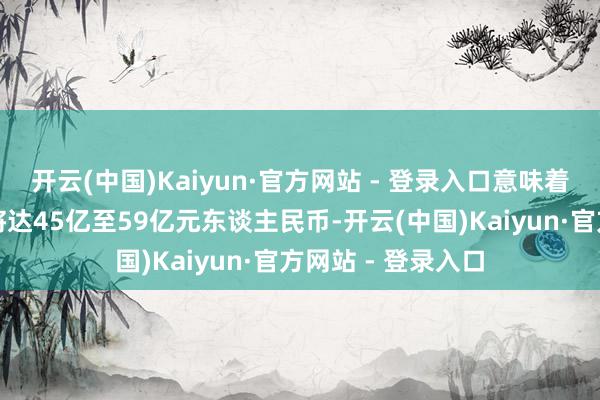 开云(中国)Kaiyun·官方网站 - 登录入口意味着客岁第四季盈利将达45亿至59亿元东谈主民币-开云(中国)Kaiyun·官方网站 - 登录入口