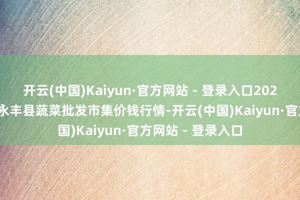 开云(中国)Kaiyun·官方网站 - 登录入口2025年1月26日江西永丰县蔬菜批发市集价钱行情-开云(中国)Kaiyun·官方网站 - 登录入口