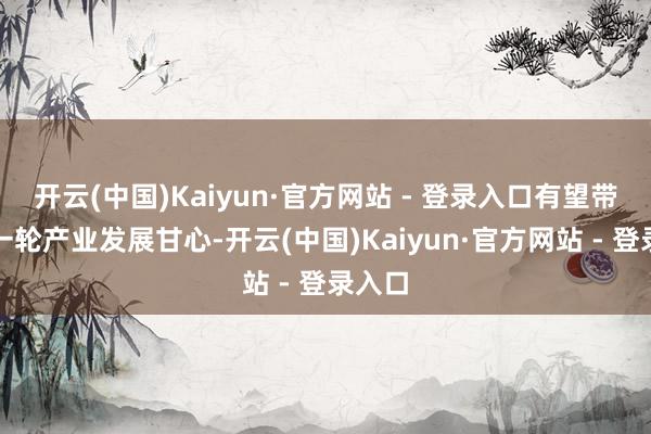 开云(中国)Kaiyun·官方网站 - 登录入口有望带动新一轮产业发展甘心-开云(中国)Kaiyun·官方网站 - 登录入口