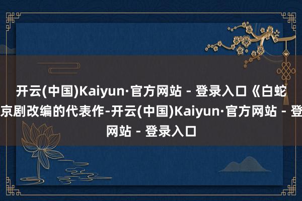 开云(中国)Kaiyun·官方网站 - 登录入口《白蛇传》是京剧改编的代表作-开云(中国)Kaiyun·官方网站 - 登录入口