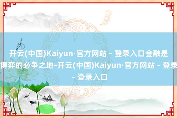 开云(中国)Kaiyun·官方网站 - 登录入口金融是大国博弈的必争之地-开云(中国)Kaiyun·官方网站 - 登录入口