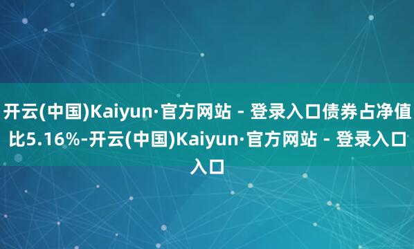 开云(中国)Kaiyun·官方网站 - 登录入口债券占净值比5.16%-开云(中国)Kaiyun·官方网站 - 登录入口