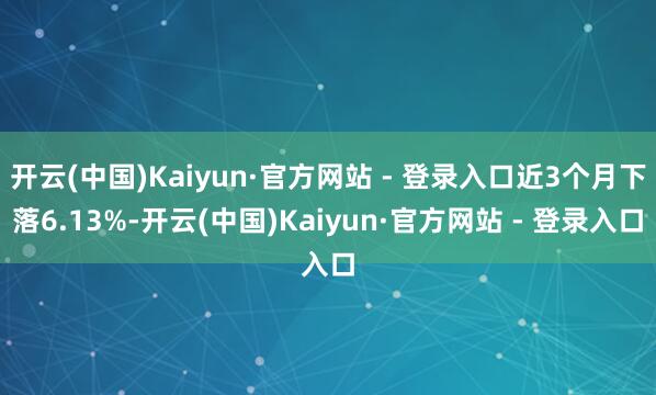 开云(中国)Kaiyun·官方网站 - 登录入口近3个月下落6.13%-开云(中国)Kaiyun·官方网站 - 登录入口
